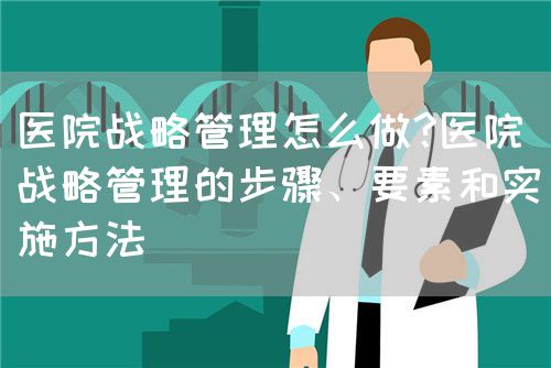 医院战略管理怎么做?医院战略管理的步骤、要素和实施方法(图1)