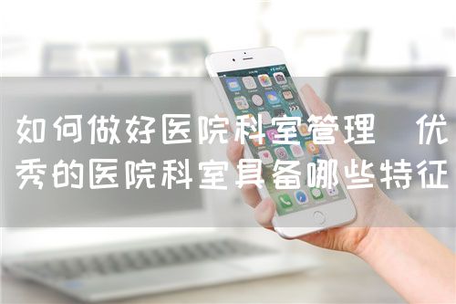 如何做好医院科室管理(优秀的医院科室具备哪些特征)(图1) 如何做好医院科室管理(优秀的医院科室具备哪些特征)(图1)