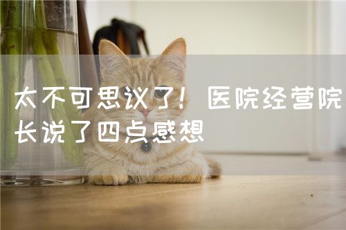 太不可思议了！医院经营院长说了四点感想(图1)