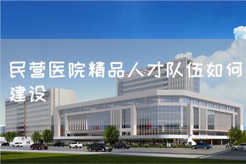 民营医院精品人才队伍如何建设(图1)