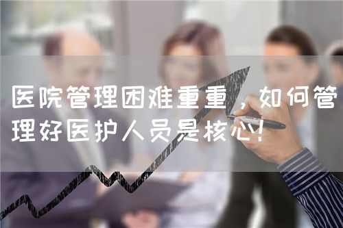 医院管理困难重重，如何管理好医护人员是核心！(图1)