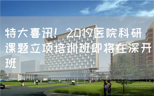 特大喜讯！2019医院科研课题立项培训班即将在深开班(图1)