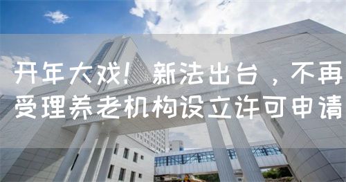 开年大戏！新法出台，不再受理养老机构设立许可申请(图1)