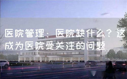 医院管理：医院缺什么？这成为医院受关注的问题(图1)