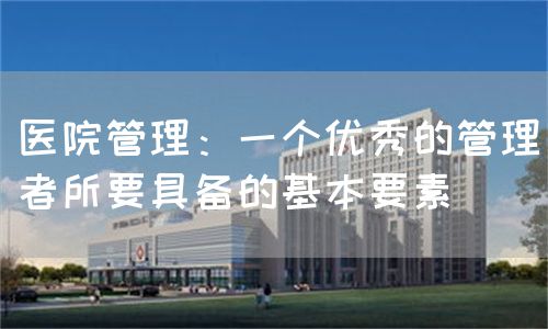 医院管理：一个优秀的管理者所要具备的基本要素(图1)
