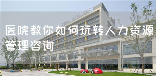 医院教你如何玩转人力资源管理咨询(图1)