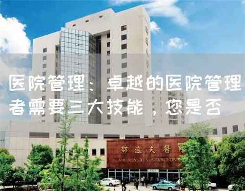 医院管理：卓越的医院管理者需要三大技能，您是否(图1)