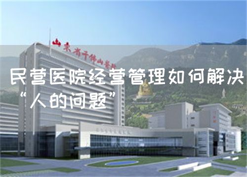 民营医院经营管理如何解决“人的问题”(图1)