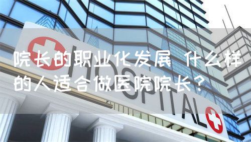 院长的职业化发展 什么样的人适合做医院院长？(图1)