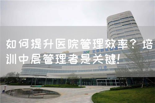如何提升医院管理效率？培训中层管理者是关键！(图1)