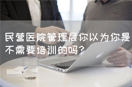 民营医院管理层你以为你是不需要培训的吗？(图1)