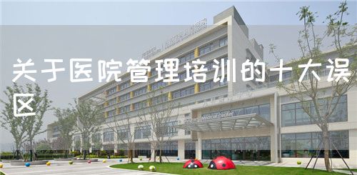 关于医院管理培训的十大误区(图1) 关于医院管理培训的十大误区(图1)
