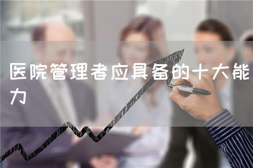医院管理者应具备的十大能力(图1) 医院管理者应具备的十大能力(图1)