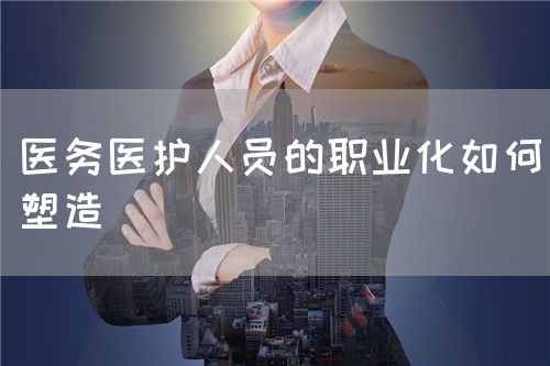 医务医护人员的职业化如何塑造(图1) 医务医护人员的职业化如何塑造(图1)