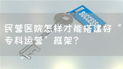 民营医院怎样才能搭建好“专科运营”框架？(图1)