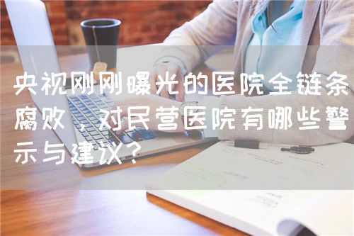 央视刚刚曝光的医院全链条腐败，对民营医院有哪些警示与建议？(图1)