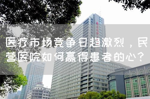 医疗市场竞争日趋激烈，民营医院如何赢得患者的心？(图1)