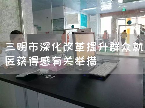 三明市深化改革提升群众就医获得感有关举措(图1) 三明市深化改革提升群众就医获得感有关举措(图1)