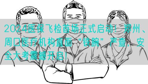 2024医保飞检首场正式启动！郑州、周口医疗机构直面“铁腕”严查，安全大考震撼开启！(图1)