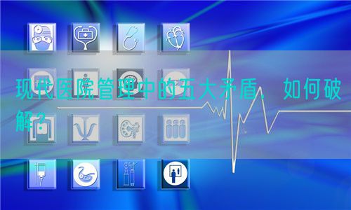 现代医院管理中的五大矛盾，如何破解？(图1)