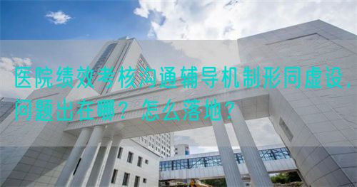 医院绩效考核沟通辅导机制形同虚设，问题出在哪？怎么落地？(图1)