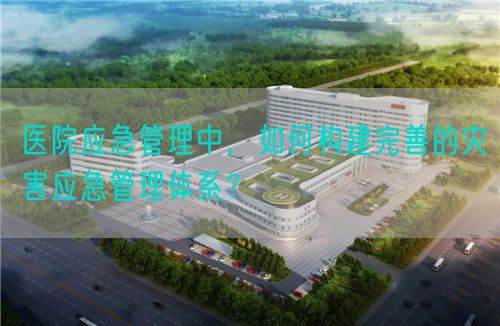 医院应急管理中，如何构建完善的灾害应急管理体系？(图1)