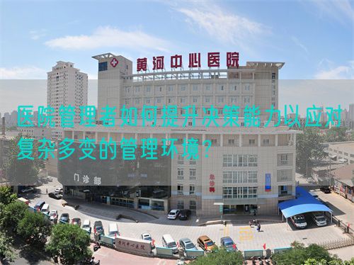 医院管理者如何提升决策能力以应对复杂多变的管理环境？(图1)