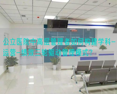 公立医院中高层管理者如何构建学科-运营-绩效三轮驱动管理模式？(图1)