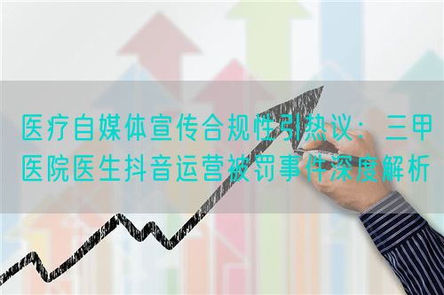 医疗自媒体宣传合规性引热议:三甲医院医生抖音运营被罚事件深度解析(图1) 医疗自媒体宣传合规性引热议:三甲医院医生抖音运营被罚事件深度解析(图1)