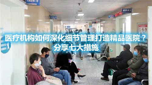 医疗机构如何深化细节管理打造精品医院？分享七大措施(图1)