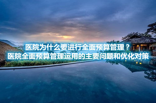 医院为什么要进行全面预算管理？医院全面预算管理运用的主要问题和优化对策(图1)